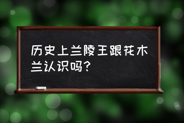 花木兰和兰陵王认识吗 历史上兰陵王跟花木兰认识吗？