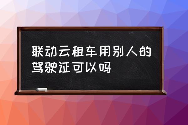 外地驾照能开共享汽车吗 联动云租车用别人的驾驶证可以吗