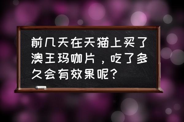 黄金玛卡服了多长时间见效 前几天在天猫上买了澳王玛咖片，吃了多久会有效果呢？