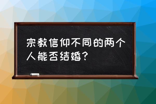 信佛的跟信基督教的人能结婚吗 宗教信仰不同的两个人能否结婚？