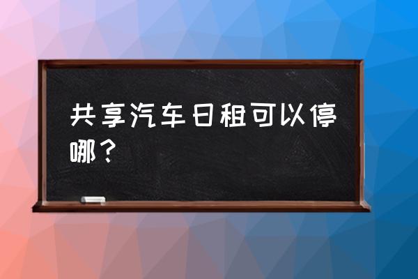 共享汽车可以临时停停车场吗 共享汽车日租可以停哪？