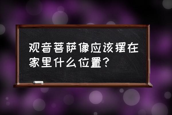 家里供观音什么方位比较好 观音菩萨像应该摆在家里什么位置？