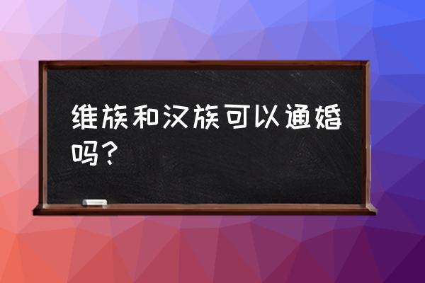 汉族人和维吾尔人能结婚吗 维族和汉族可以通婚吗？