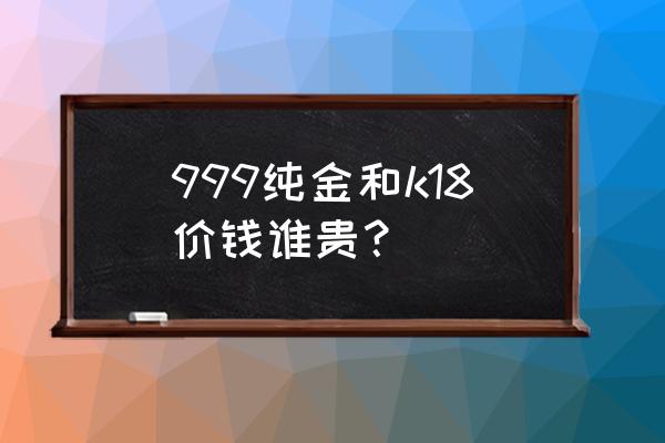 999纯黄金多少费用一克 999纯金和k18价钱谁贵？