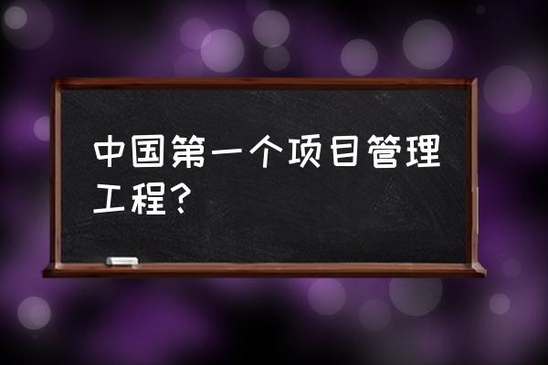 工程项目管理有怎样的历史 中国第一个项目管理工程？