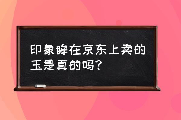 京东玉石哪家店靠谱 印象眸在京东上卖的玉是真的吗？