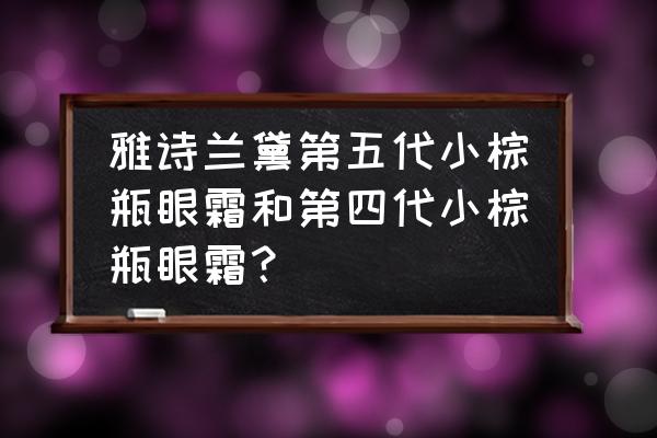 雅诗兰黛眼霜哪款好6 雅诗兰黛第五代小棕瓶眼霜和第四代小棕瓶眼霜？