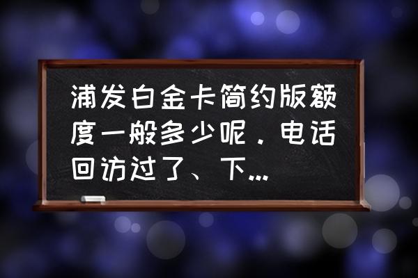 浦发下卡额度怎么样 浦发白金卡简约版额度一般多少呢。电话回访过了、下卡的成功率多少呢？