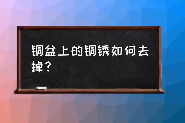 铜碗怎样除铜锈 铜盆上的铜锈如何去掉？