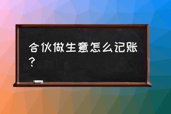 合伙生意如何记账 合伙做生意怎么记账？