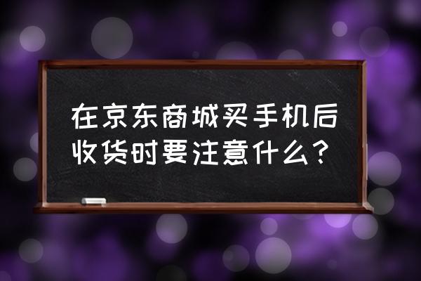 京东买手机签收要注意什么 在京东商城买手机后收货时要注意什么？