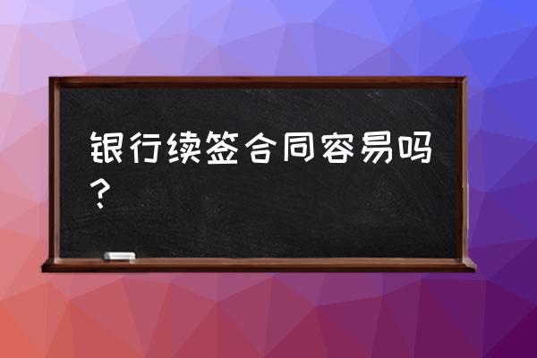 银行贷款合同到期续签麻烦吗 银行续签合同容易吗？