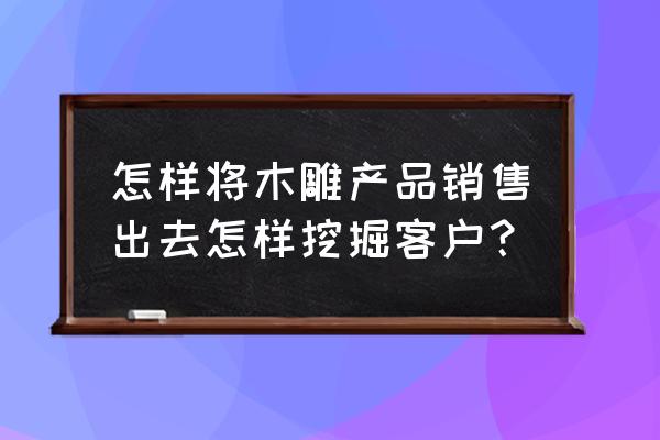 有没有木雕的微信群 怎样将木雕产品销售出去怎样挖掘客户？