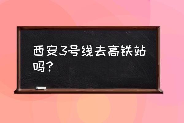 西安地铁几号线能到高铁站 西安3号线去高铁站吗？