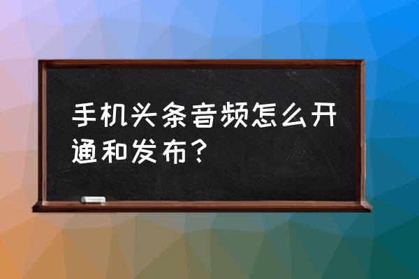 今日头条如何开通音频 手机头条音频怎么开通和发布？