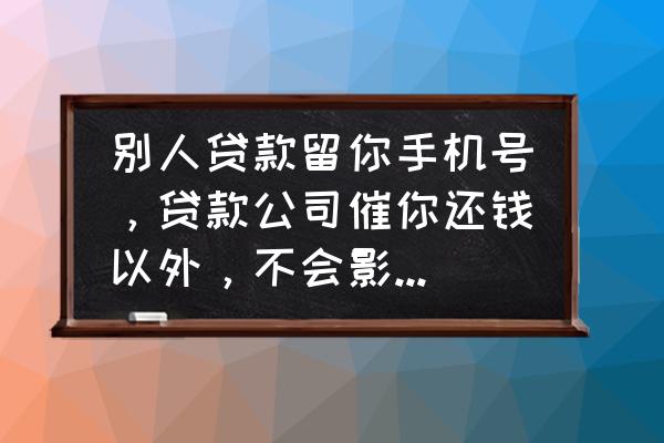 信用贷款手机号要求什么后果 别人贷款留你手机号，贷款公司催你还钱以外，不会影响你什么吧？