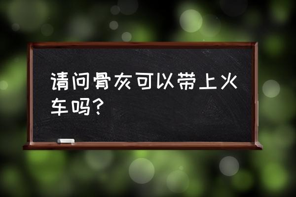 装有骨灰的骨灰盒能带上火车吗 请问骨灰可以带上火车吗？