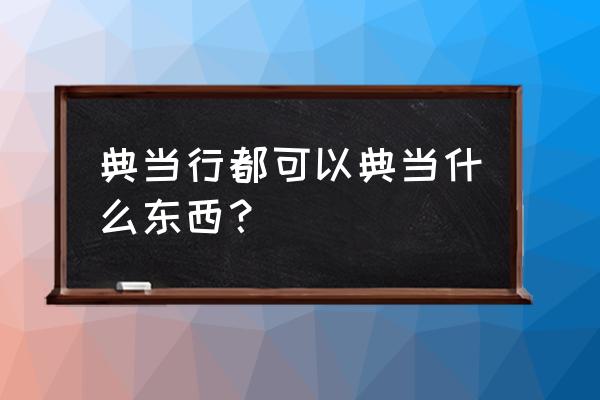 哪些东西可以质押典当 典当行都可以典当什么东西？