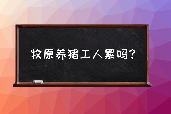 海安牧原养猪有多少工人 牧原养猪工人累吗？