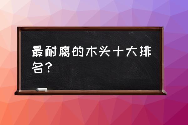 企鸿居的木材怎么样 最耐腐的木头十大排名？