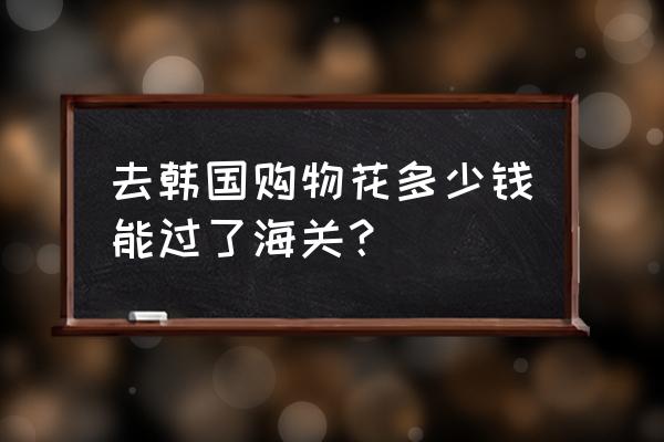 韩国国境携带多少人民币 去韩国购物花多少钱能过了海关？