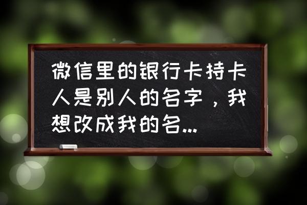 怎么修改微信银行卡持卡人姓名 微信里的银行卡持卡人是别人的名字，我想改成我的名字怎么改？