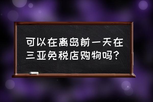 三亚海棠湾免税店提前多久买 可以在离岛前一天在三亚免税店购物吗？