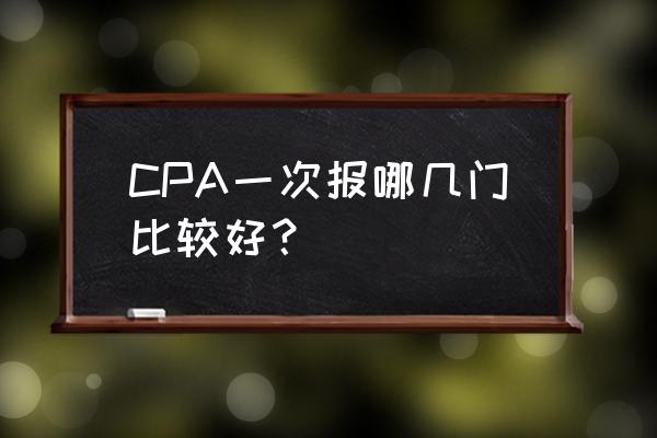 注册会计师一次报考几科 CPA一次报哪几门比较好？