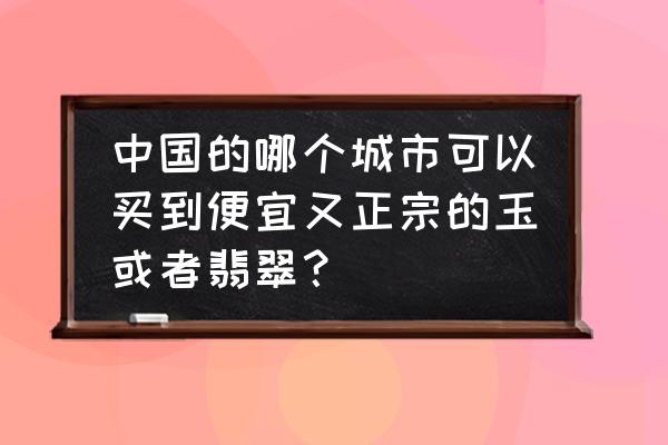 在哪能买到真的玉石 中国的哪个城市可以买到便宜又正宗的玉或者翡翠？