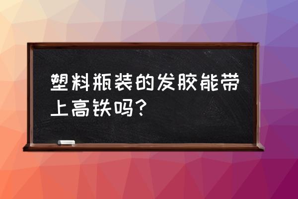 发胶能带上广州高铁吗 塑料瓶装的发胶能带上高铁吗？