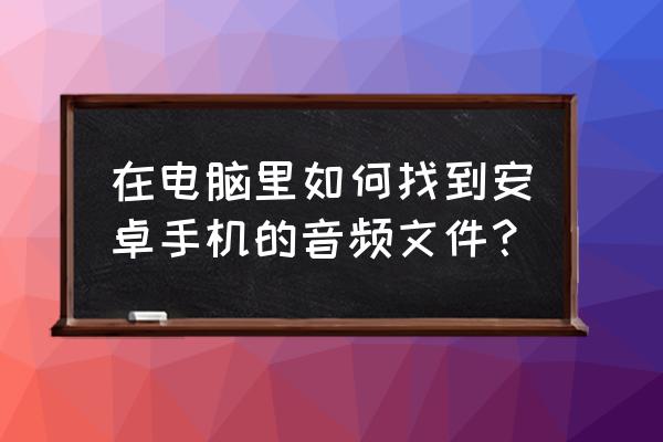 用电脑怎么识别手机音乐 在电脑里如何找到安卓手机的音频文件？