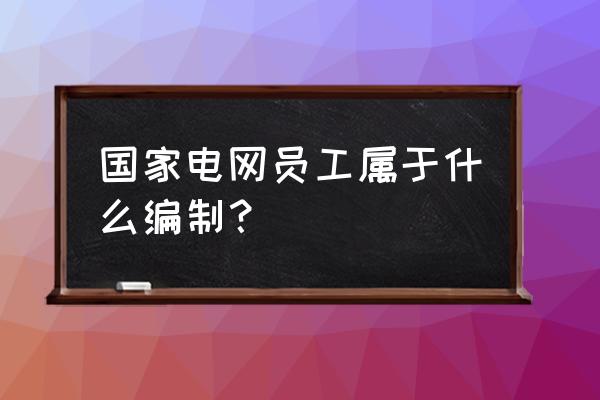 国网运维部是什么编制 国家电网员工属于什么编制？