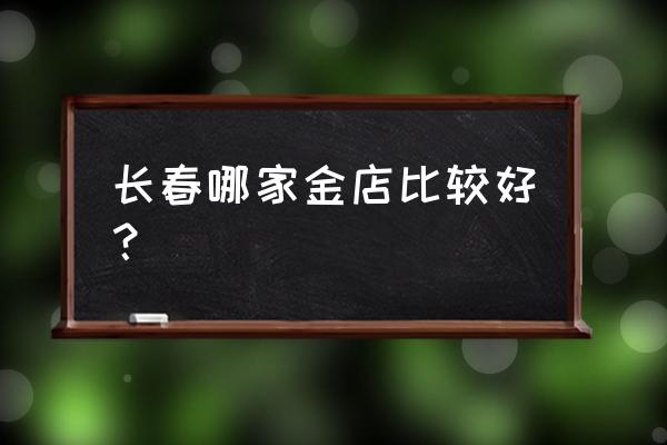 长春周大福哪家店最好 长春哪家金店比较好？