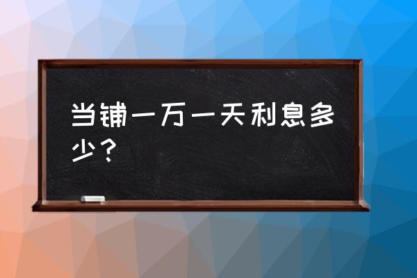 七日典当利息是多少 当铺一万一天利息多少？