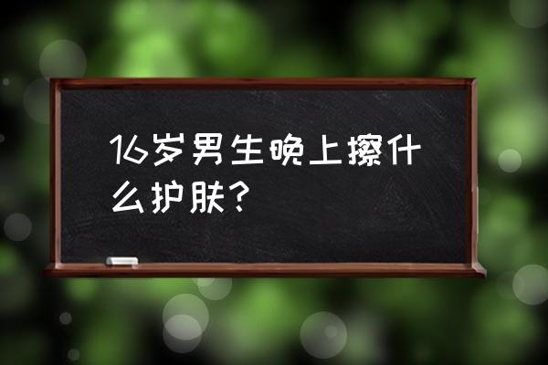 男生晚上护肤用什么 16岁男生晚上擦什么护肤？