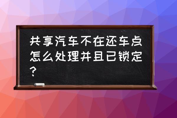 共享汽车还车点被占了怎么办 共享汽车不在还车点怎么处理并且已锁定？