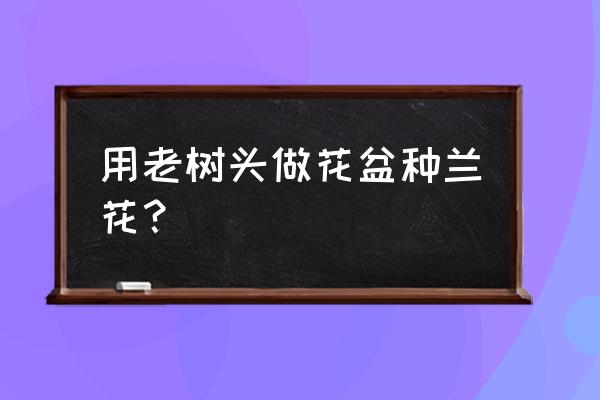 怎么样用树废物利用做花盆 用老树头做花盆种兰花？