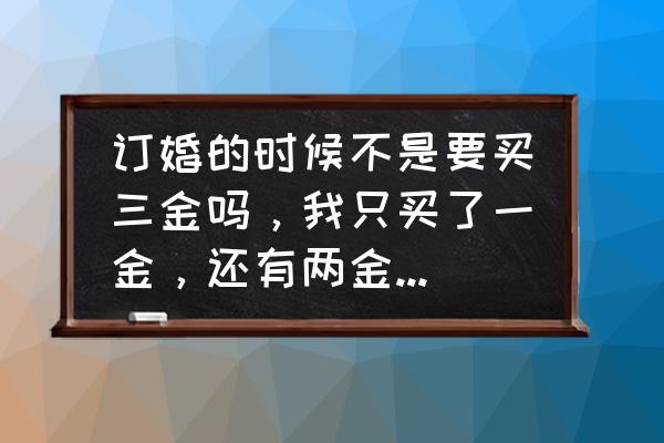 只定亲先不结婚需要买三金吗 订婚的时候不是要买三金吗，我只买了一金，还有两金结婚前就要买吧？