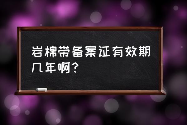 山西省岩棉的备案证怎么查呀 岩棉带备案证有效期几年啊？