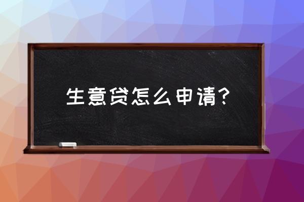 想做生意贷款怎么贷款 生意贷怎么申请？