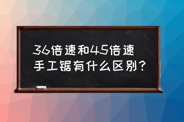 哪种手锯最快 36倍速和45倍速手工锯有什么区别？