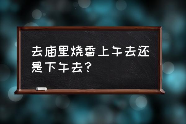 七月半下午可以去寺庙吗 去庙里烧香上午去还是下午去？