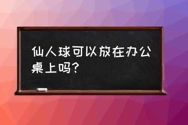 仙人球放办公桌好吗 仙人球可以放在办公桌上吗？