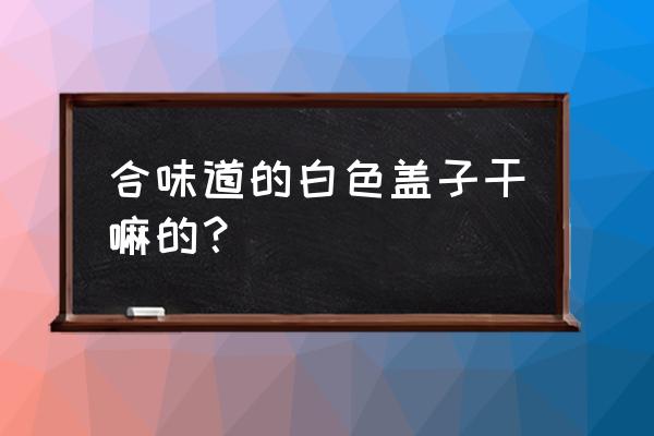 合味道的叉子什么颜色 合味道的白色盖子干嘛的？