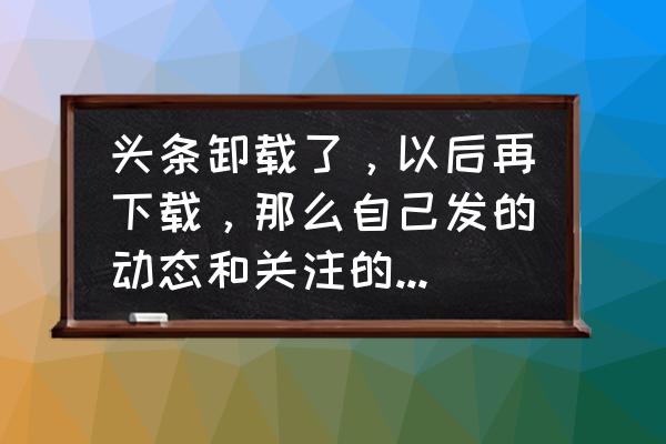 今日头条卸载后原账号还在吗 头条卸载了，以后再下载，那么自己发的动态和关注的粉丝还在不在啊？