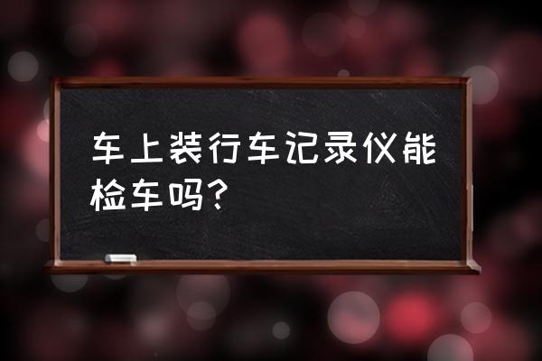 装行车记录仪影响年检吗 车上装行车记录仪能检车吗？