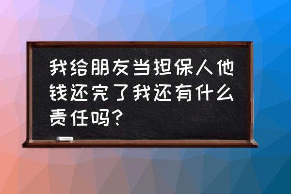 担保人把本金还清还有责任吗 我给朋友当担保人他钱还完了我还有什么责任吗？