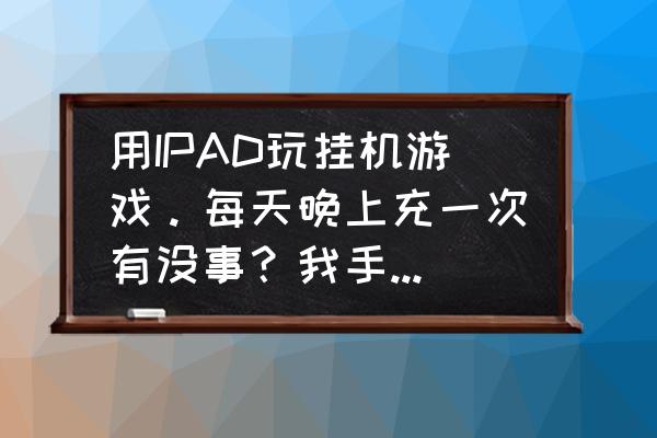 平板玩游戏坏手机吗 用IPAD玩挂机游戏。每天晚上充一次有没事？我手机坏了好几部了。担心平板也坏了？