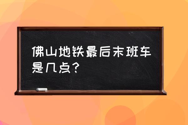 佛山地铁到花都最晚几点钟 佛山地铁最后末班车是几点？