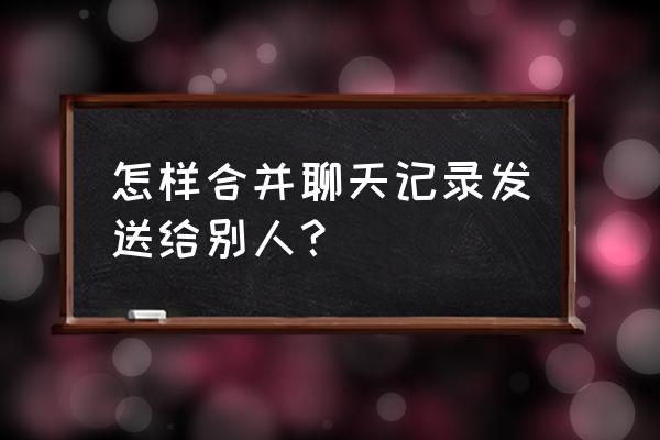 怎么把微信聊天记录打包发给别人 怎样合并聊天记录发送给别人？